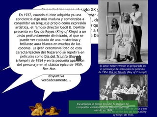 Cuando llegamos al siglo XX y el cine se embarca en la tarea de llevar a las grandes pantallas la figura de Cristo, debe lidiar con esta controversia, aun sin quererlo. Era inevitable. ¿Cómo presentar a Cristo? ¿Cómo un hombre o como Dios?  Era toda una disyuntiva verdaderamente... En 1927, cuando el cine adquiría ya una conciencia algo más madura y comenzaba a consolidar un lenguaje propio como expresión artística, el famoso director Cecil B. DeMille presenta en  Rey de Reyes  ( King of Kings ) a un Jesús profundamente divinizado, al que se puede ver rodeado de una misteriosa y brillante aura blanca en muchas de las escenas. La gran ceremonialidad de esta caracterización del Nazareno se repetirá en películas como  Día del Triunfo   ( Day of triumph ) de 1954 y en la pequeña aparición del personaje en el clásico épico de 1959,  Ben-Hur .  El actor Robert Wilson es preparado en el personaje de Jesús para la película  de 1954,  Día de Triunfo  ( Day of Triumph ) Escena de la Última Cena de Jesús y sus  apostoles en el film  Rey de Reyes  ( King  of Kings ) de 1927. Escuchamos el himno  Sing me to Heaven  del compositor estadounidense Daniel Gawthrop, nacido en 1949. 