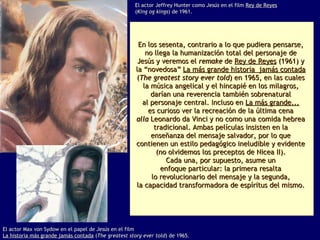 En los sesenta, contrario a lo que pudiera pensarse,  no llega la humanización total del personaje de  Jesús y veremos el  remake  de  Rey de Reyes  (1961) y  la “novedosa”  La más grande historia  jamás contada   ( The greatest story ever told ) en 1965, en las cuales  la música angelical y el hincapié en los milagros,  darían una reverencia también sobrenatural  al personaje central. Incluso en  La más grande...   es curioso ver la recreación de la última cena  alla  Leonardo da Vinci y no como una comida hebrea  tradicional. Ambas películas insisten en la  enseñanza del mensaje salvador, por lo que  contienen un estilo pedagógico ineludible y evidente  (no olvidemos los preceptos de Nicea II).  Cada una, por supuesto, asume un  enfoque particular: la primera resalta  lo revolucionario del mensaje y la segunda,  la capacidad transformadora de espíritus del mismo.  El actor Jeffrey Hunter como  Jesús  en el film  Rey de Reyes   ( King og kings ) de 1961. El actor Max von Sydow en el papel de  Jesús  en el film La historia más grande jamás contada  ( The greatest story ever told ) de 1965. 