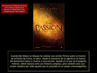 Cuando Mel Gibson se dispuso ha realizar una versión fílmica sobre la historia  de la Pasión de Cristo, es decir, desde el momento de su agonía en el huerto  del Getsemaní hasta su muerte y resurrección, basado en lo que los Evangelios  refieren, debió hallarse ante una historia compleja, pero también ante una  misión retadora por todo aquello que le precedió en el campo cinematográfico. Escucharás en adelante extractos de la música original de la película  La Pasión del Cristo , compuesta por John Debney. 