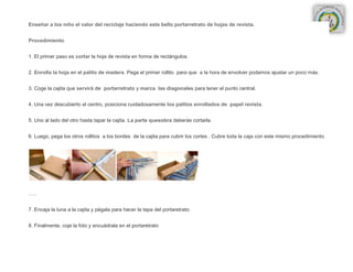 Enseñar a los niño el valor del reciclaje haciendo este bello portarretrato de hojas de revista.


Procedimiento


1. El primer paso es cortar la hoja de revista en forma de rectángulos.


2. Enrolla la hoja en el palito de madera. Pega el primer rollito para que a la hora de envolver podamos ajustar un poco más.


3. Coge la cajita que servirá de portarretrato y marca las diagonales para tener el punto central.


4. Una vez descubierto el centro, posiciona cuidadosamente los palitos enrollados de papel revista.


5. Uno al lado del otro hasta tapar la cajita. La parte quesobra deberás cortarla.


6. Luego, pega los otros rollitos a los bordes de la cajita para cubrir los cortes . Cubre toda la caja con este mismo procedimiento.




…..


7. Encaja la luna a la cajita y pégala para hacer la tapa del portaretrato.


8. Finalmente, coje la foto y encuádrala en el portaretrato
 