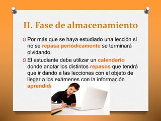 II. Fase de almacenamiento
O Por más que se haya estudiado una lección si
no se repasa periódicamente se terminará
olvidando.
O El estudiante debe utilizar un calendario
donde anotar los distintos repasos que tendrá
que ir dando a las lecciones con el objeto de
llegar a los exámenes con la información
aprendida.
 