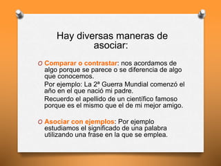 Hay diversas maneras de
asociar:
O Comparar o contrastar: nos acordamos de
algo porque se parece o se diferencia de algo
que conocemos.
Por ejemplo: La 2ª Guerra Mundial comenzó el
año en el que nació mi padre.
Recuerdo el apellido de un científico famoso
porque es el mismo que el de mi mejor amigo.
O Asociar con ejemplos: Por ejemplo
estudiamos el significado de una palabra
utilizando una frase en la que se emplea.
 