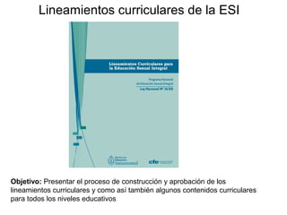 Lineamientos curriculares de la ESI
Objetivo: Presentar el proceso de construcción y aprobación de los
lineamientos curriculares y como así también algunos contenidos curriculares
para todos los niveles educativos
 
