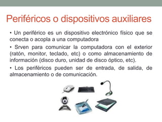 Periféricos o dispositivos auxiliares
• Un periférico es un dispositivo electrónico físico que se
conecta o acopla a una computadora
• Srven para comunicar la computadora con el exterior
(ratón, monitor, teclado, etc) o como almacenamiento de
información (disco duro, unidad de disco óptico, etc).
• Los periféricos pueden ser de entrada, de salida, de
almacenamiento o de comunicación.
 