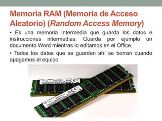 Memoria RAM (Memoria de Acceso
Aleatorio) (Random Access Memory)
• Es una memoria Intermedia que guarda los datos e
instrucciones intermedias. Guarda por ejemplo un
documento Word mientras lo editamos en el Office.
• Todos los datos que se guardan ahí se borran cuando
apagamos el equipo
 