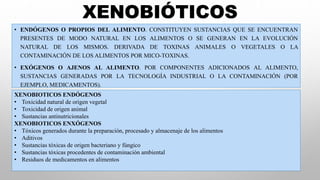 • ENDÓGENOS O PROPIOS DEL ALIMENTO. CONSTITUYEN SUSTANCIAS QUE SE ENCUENTRAN
PRESENTES DE MODO NATURAL EN LOS ALIMENTOS O SE GENERAN EN LA EVOLUCIÓN
NATURAL DE LOS MISMOS. DERIVADA DE TOXINAS ANIMALES O VEGETALES O LA
CONTAMINACIÓN DE LOS ALIMENTOS POR MICO-TOXINAS.
• EXÓGENOS O AJENOS AL ALIMENTO. POR COMPONENTES ADICIONADOS AL ALIMENTO,
SUSTANCIAS GENERADAS POR LA TECNOLOGÍA INDUSTRIAL O LA CONTAMINACIÓN (POR
EJEMPLO, MEDICAMENTOS).
XENOBIÓTICOS
XENOBIOTICOS ENDÓGENOS
• Toxicidad natural de origen vegetal
• Toxicidad de origen animal
• Sustancias antinutricionales
XENOBIOTICOS ENXÓGENOS
• Tóxicos generados durante la preparación, procesado y almacenaje de los alimentos
• Aditivos
• Sustancias tóxicas de origen bacteriano y fúngico
• Sustancias tóxicas procedentes de contaminación ambiental
• Residuos de medicamentos en alimentos
 