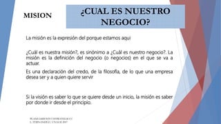 ¿CUAL ES NUESTRO
NEGOCIO?
¿Cuál es nuestra misión?, es sinónimo a ¿Cuál es nuestro negocio?. La
misión es la definición del negocio (o negocios) en el que se va a
actuar.
Es una declaración del credo, de la filosofía, de lo que una empresa
desea ser y a quien quiere servir
Si la visión es saber lo que se quiere desde un inicio, la misión es saber
por donde ir desde el principio.
MISION
PLANEAMIENTO ESTRATEGICO/
L. FERNANDEZ/ UNALM 2007
La misión es la expresión del porque estamos aqui
 