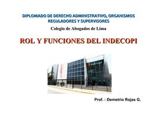 Prof. : Demetrio Rojas G.
DIPLOMADO DE DERECHO ADMINISTRATIVO, ORGANISMOSDIPLOMADO DE DERECHO ADMINISTRATIVO, ORGANISMOS
REGULADORES Y SUPERVISORESREGULADORES Y SUPERVISORES
Colegio de Abogados de LimaColegio de Abogados de Lima
ROL Y FUNCIONES DEL INDECOPIROL Y FUNCIONES DEL INDECOPI
 