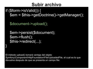 Subir archivo
if ($form->isValid()) {
$em = $this->getDoctrine()->getManager();
$document->upload();
$em->persist($document);
$em->flush();
$this->redirect(...);
}
El método upload() tomará ventaja del objeto
SymfonyComponentHttpFoundationFileUploadedFile, el cual es lo que
devuelve después de que se presenta un campo file:
 