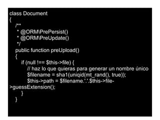 class Document
{
/**
* @ORMPrePersist()
* @ORMPreUpdate()
*/
public function preUpload()
{
if (null !== $this->file) {
// haz lo que quieras para generar un nombre único
$filename = sha1(uniqid(mt_rand(), true));
$this->path = $filename.'.'.$this->file-
>guessExtension();
}
}
 