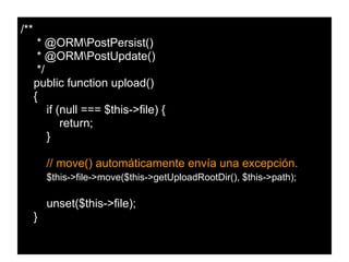 /**
* @ORMPostPersist()
* @ORMPostUpdate()
*/
public function upload()
{
if (null === $this->file) {
return;
}
// move() automáticamente envía una excepción.
$this->file->move($this->getUploadRootDir(), $this->path);
unset($this->file);
}
 