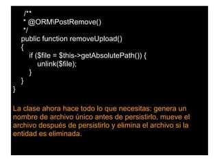 /**
* @ORMPostRemove()
*/
public function removeUpload()
{
if ($file = $this->getAbsolutePath()) {
unlink($file);
}
}
}
La clase ahora hace todo lo que necesitas: genera un
nombre de archivo único antes de persistirlo, mueve el
archivo después de persistirlo y elimina el archivo si la
entidad es eliminada.
 