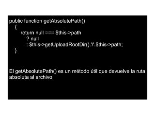 public function getAbsolutePath()
{
return null === $this->path
? null
: $this->getUploadRootDir().'/'.$this->path;
}
El getAbsolutePath() es un método útil que devuelve la ruta
absoluta al archivo
 
