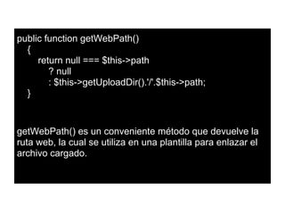 public function getWebPath()
{
return null === $this->path
? null
: $this->getUploadDir().'/'.$this->path;
}
getWebPath() es un conveniente método que devuelve la
ruta web, la cual se utiliza en una plantilla para enlazar el
archivo cargado.
 