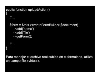 public function uploadAction()
{
// ...
$form = $this->createFormBuilder($document)
->add('name')
->add('file')
->getForm();
// ...
}
Para manejar el archivo real subido en el formulario, utiliza
un campo file «virtual».
 
