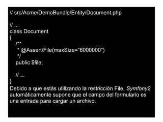 // src/Acme/DemoBundle/Entity/Document.php
// ...
class Document
{
/**
* @AssertFile(maxSize="6000000")
*/
public $file;
// ...
}
Debido a que estás utilizando la restricción File, Symfony2
automáticamente supone que el campo del formulario es
una entrada para cargar un archivo.
 