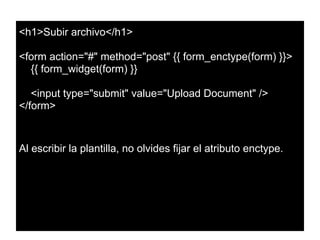 <h1>Subir archivo</h1>
<form action="#" method="post" {{ form_enctype(form) }}>
{{ form_widget(form) }}
<input type="submit" value="Upload Document" />
</form>
Al escribir la plantilla, no olvides fijar el atributo enctype.
 