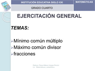EJERCITACIÓN GENERAL
TEMAS:
Mínimo común múltiplo
Máximo común divisor
fracciones
11/05/2014
INSTITUCIÓN EDUCATIVA SIGLO XXI MATEMÁTICAS
GRADO CUARTO
Elaboro: Diana Milena Vargas Rincón
Lic. Matemáticas y estadística