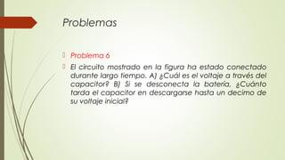 Problemas

 Problema 6
 El circuito mostrado en la figura ha estado conectado
  durante largo tiempo. A) ¿Cuál es el voltaje a través del
  capacitor? B) Si se desconecta la batería, ¿Cuánto
  tarda el capacitor en descargarse hasta un decimo de
  su voltaje inicial?
 
