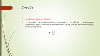 Teoría

   Ley de ohm para un circuito
   La intensidad de corriente eléctrica en un circuito eléctrico de corriente
    continua es igual al cociente entre la suma de las fuerzas electromotrices y
    la resistencia total.
 