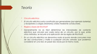 Teoría

   Circuito eléctrico
   El circuito eléctrico esta constituido por generadores (por ejemplo baterías)
    y receptores o cargas (resistores) unidos mediante conductores.
   Reglas o leyes de Kirchhoff
   Generalmente no es fácil determinar las intensidades de corriente
    eléctrica que circulan por cada rama de un circuito, por lo que, entre
    otros métodos, se recurre a la aplicación de las reglas de Kirchhoff.
   En un circuito eléctrico se denomina nodo al punto donde concurren mas
    de dos conductores y malla a cualquier circuito cerrado que podemos
    considerar en una red, sin pasar dos veces por el mismo nodo.
 