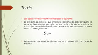 Teoría

   Las reglas o leyes de Kirchhoff establecen lo siguiente:
   La suma de las corrientes que entran a cualquier nodo debe ser igual a la
    suma de las corrientes que salen de ese nodo, o lo que es lo mismo la
    suma algebraica de las intensidades de corriente eléctrica que concurren
    en un nodo es igual a cero:




   Esta regla es una consecuencia de la ley de la conservación de la energía
    eléctrica.
 