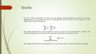 Teoría

   En una malla cualquiera, la suma de las fuerzas electromotrices es igual a la suma
    algebraica de los productos de las intensidades que circulan por la malla, por las
    resistencias que la atraviesan:




   Esta regla también se puede expresar como la suma de las elevaciones y caídas de
    potencial siguiendo una trayectoria cerrada (malla) de un circuito es cero:




   Esta regla de Kirchhoff es equivalente a un enunciado de la conservación de la energía.
 