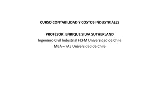 CURSO CONTABILIDAD Y COSTOS INDUSTRIALES
PROFESOR: ENRIQUE SILVA SUTHERLAND
Ingeniero Civil Industrial FCFM Universidad de Chile
MBA – FAE Universidad de Chile
 