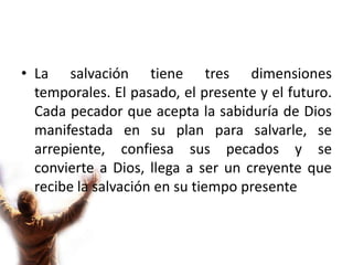 La salvación tiene tres dimensiones temporales. El pasado, el presente y el futuro.  Cada pecador que acepta la sabiduría de Dios manifestada en su plan para salvarle, se arrepiente, confiesa sus pecados y se convierte a Dios, llega a ser un creyente que recibe la salvación en su tiempo presente.