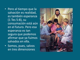 Pero al tiempo que la salvación es realidad, es también esperanza (1 Tes 5:8), su consumación está aún en el futuro. Pero esa esperanza es tan segura que podemos afirmar que ya fuimos salvados en ella.Somos, pues, salvos en tres dimensiones