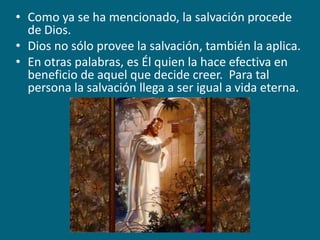 Como ya se ha mencionado, la salvación procede de Dios.Dios no sólo provee la salvación, también la aplica. En otras palabras, es Él quien la hace efectiva en beneficio de aquel que decide creer.  Para tal persona la salvación llega a ser igual a vida eterna.