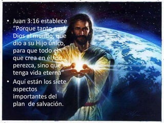 Juan 3:16 establece “Porque tanto amó Dios al mundo, que dio a su Hijo único, para que todo el que crea en él, no perezca, sino que tenga vida eterna”Aquí están los siete aspectos importantes del plan  de salvación.