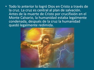 Todo lo anterior lo logró Dios en Cristo a través de la cruz. La cruz es central al plan de salvación. Antes de la muerte de Cristo por crucifixión en el Monte Calvario, la humanidad estaba legalmente condenada, después de la cruz la humanidad quedó legalmente redimida.
