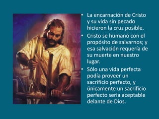 La encarnación de Cristo y su vida sin pecado hicieron la cruz posible.Cristo se humanó con el propósito de salvarnos; y esa salvación requería de su muerte en nuestro lugar.Sólo una vida perfecta podía proveer un sacrificio perfecto, y únicamente un sacrificio perfecto seria aceptable delante de Dios.