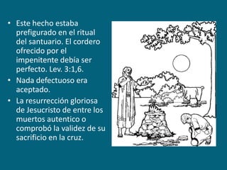 Este hecho estaba prefigurado en el ritual del santuario. El cordero ofrecido por el impenitente debía ser perfecto. Lev. 3:1,6.Nada defectuoso era aceptado.La resurrección gloriosa de Jesucristo de entre los muertos autentico o comprobó la validez de su sacrificio en la cruz.