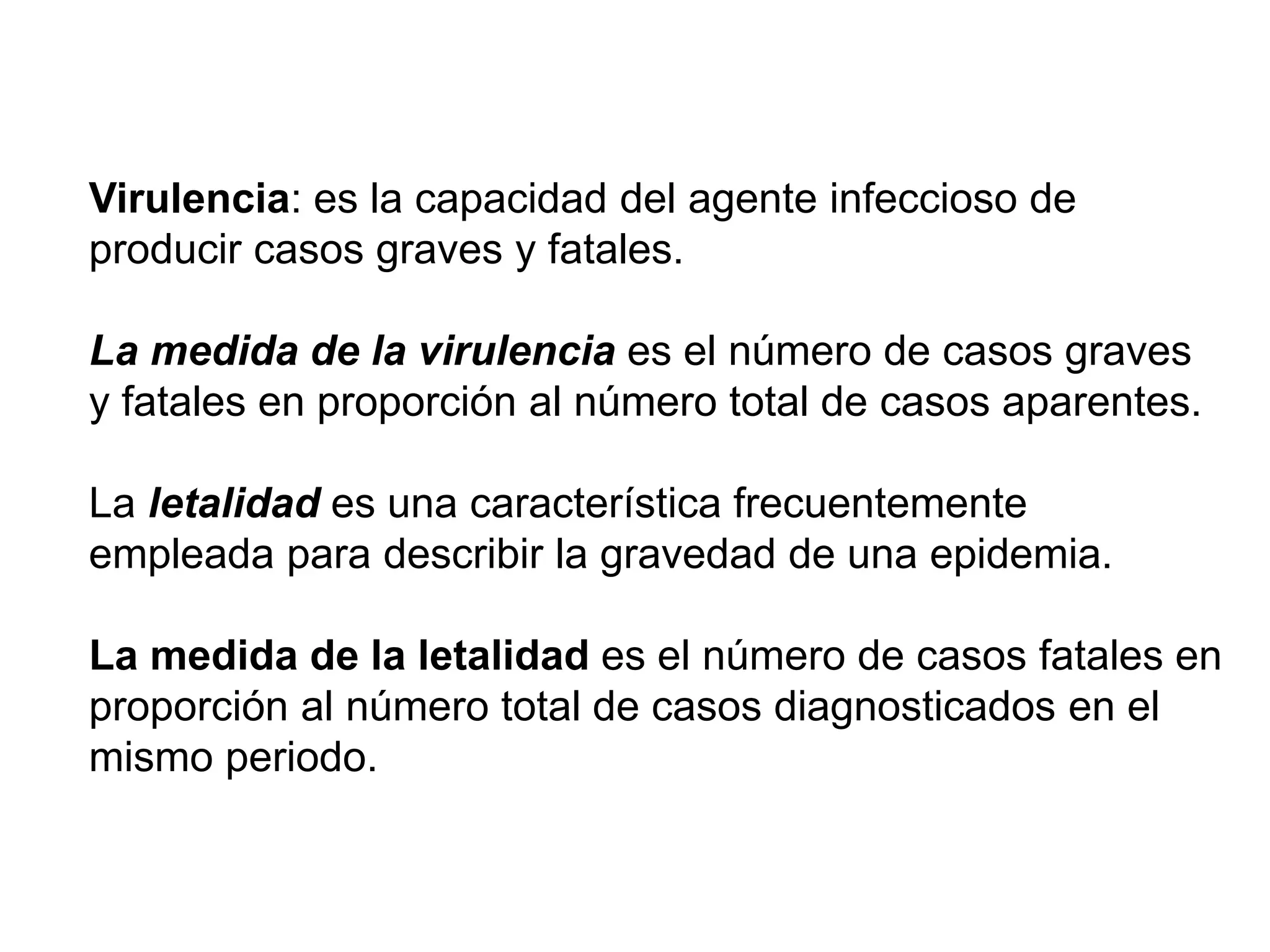 Virulencia: es la capacidad del agente infeccioso de
producir casos graves y fatales.
La medida de la virulencia es el número de casos graves
y fatales en proporción al número total de casos aparentes.
La letalidad es una característica frecuentemente
empleada para describir la gravedad de una epidemia.
La medida de la letalidad es el número de casos fatales en
proporción al número total de casos diagnosticados en el
mismo periodo.
 