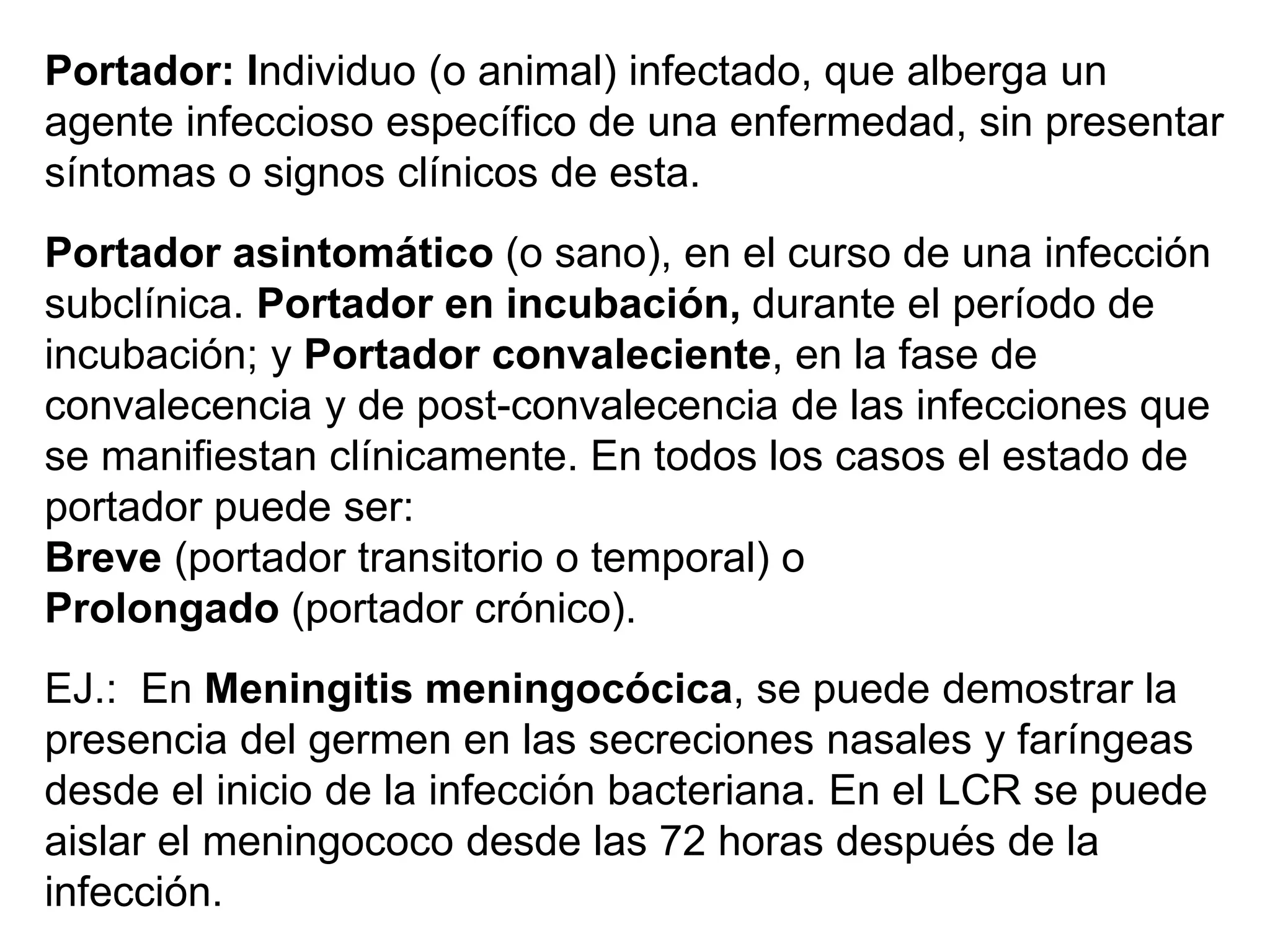 Portador: Individuo (o animal) infectado, que alberga un
agente infeccioso específico de una enfermedad, sin presentar
síntomas o signos clínicos de esta.
Portador asintomático (o sano), en el curso de una infección
subclínica. Portador en incubación, durante el período de
incubación; y Portador convaleciente, en la fase de
convalecencia y de post-convalecencia de las infecciones que
se manifiestan clínicamente. En todos los casos el estado de
portador puede ser:
Breve (portador transitorio o temporal) o
Prolongado (portador crónico).
EJ.: En Meningitis meningocócica, se puede demostrar la
presencia del germen en las secreciones nasales y faríngeas
desde el inicio de la infección bacteriana. En el LCR se puede
aislar el meningococo desde las 72 horas después de la
infección.
 