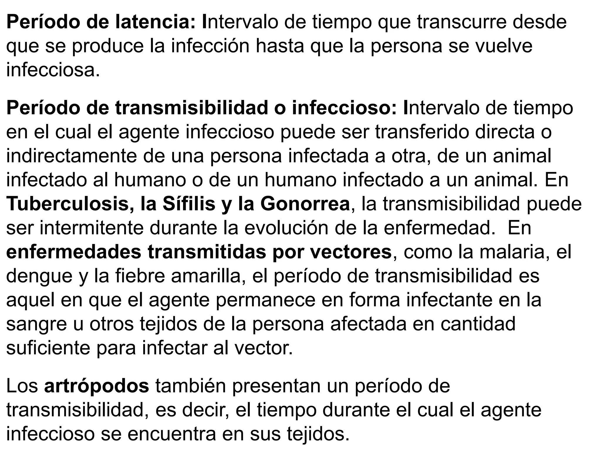 Período de latencia: Intervalo de tiempo que transcurre desde
que se produce la infección hasta que la persona se vuelve
infecciosa.
Período de transmisibilidad o infeccioso: Intervalo de tiempo
en el cual el agente infeccioso puede ser transferido directa o
indirectamente de una persona infectada a otra, de un animal
infectado al humano o de un humano infectado a un animal. En
Tuberculosis, la Sífilis y la Gonorrea, la transmisibilidad puede
ser intermitente durante la evolución de la enfermedad. En
enfermedades transmitidas por vectores, como la malaria, el
dengue y la fiebre amarilla, el período de transmisibilidad es
aquel en que el agente permanece en forma infectante en la
sangre u otros tejidos de la persona afectada en cantidad
suficiente para infectar al vector.
Los artrópodos también presentan un período de
transmisibilidad, es decir, el tiempo durante el cual el agente
infeccioso se encuentra en sus tejidos.
 