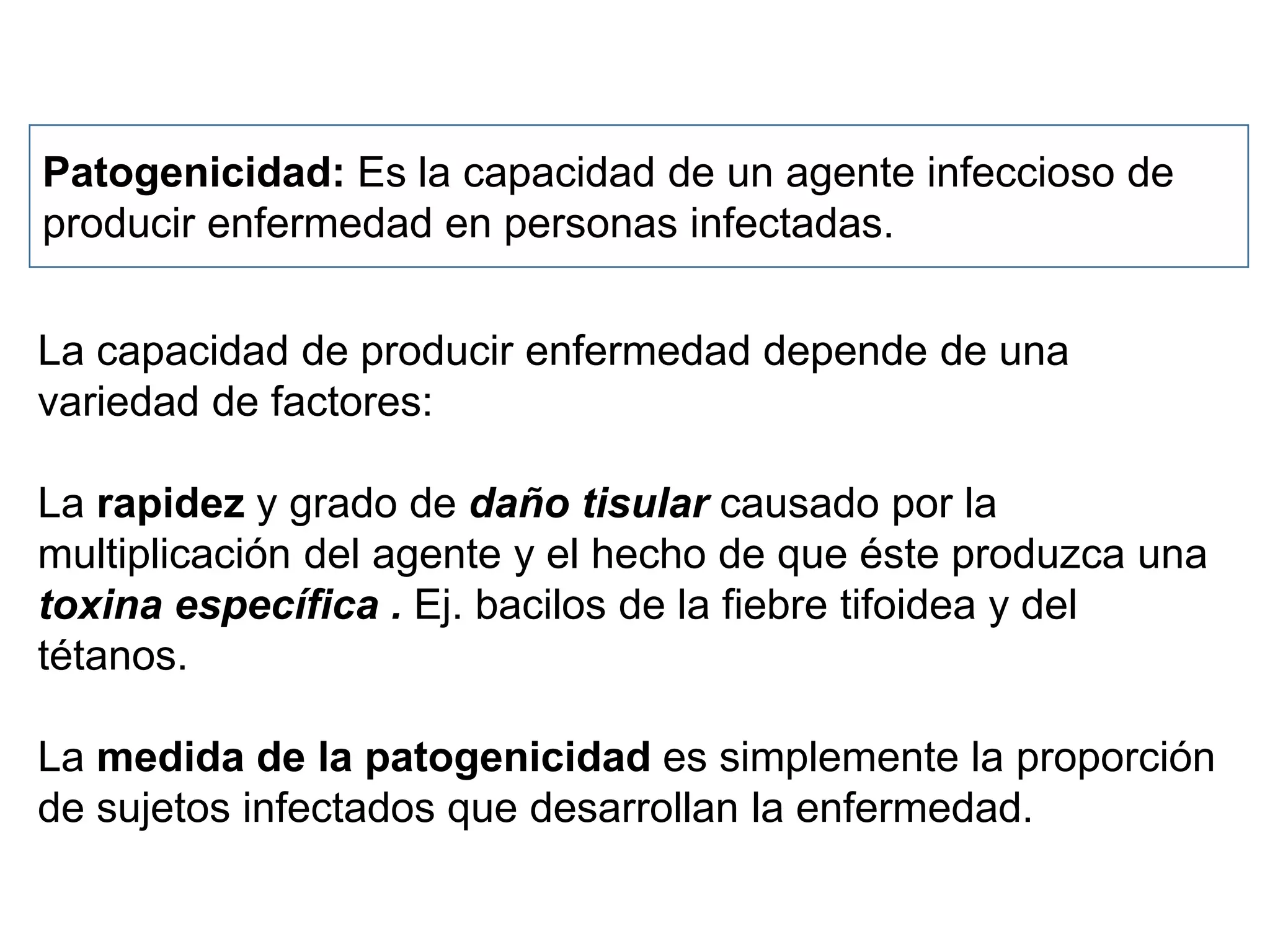Patogenicidad: Es la capacidad de un agente infeccioso de
producir enfermedad en personas infectadas.
La capacidad de producir enfermedad depende de una
variedad de factores:
La rapidez y grado de daño tisular causado por la
multiplicación del agente y el hecho de que éste produzca una
toxina específica . Ej. bacilos de la fiebre tifoidea y del
tétanos.
La medida de la patogenicidad es simplemente la proporción
de sujetos infectados que desarrollan la enfermedad.
 