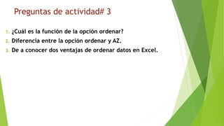 Preguntas de actividad# 3
1. ¿Cuál es la función de la opción ordenar?
2. Diferencia entre la opción ordenar y AZ.
3. De a conocer dos ventajas de ordenar datos en Excel.
 