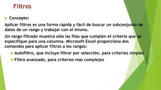 Filtros
 Concepto:
Aplicar filtros es una forma rápida y fácil de buscar un subconjunto de
datos de un rango y trabajar con el mismo.
Un rango filtrado muestra sólo las filas que cumplen el criterio que se
especifique para una columna. Microsoft Excel proporciona dos
comandos para aplicar filtros a los rangos:
 Autofiltro, que incluye filtrar por selección, para criterios simples
 Filtro avanzado, para criterios más complejos
 