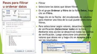 Pasos para filtrar
u ordenar datos
 Filtrar
 Seleccione los datos que desee filtrar.
 En el grupo Ordenar y filtro de la ficha Datos, haga
clic en Filtro.
 Haga clic en la flecha del encabezado de columna
para mostrar una lista de la cual puede seleccionar
filtros.
 Para seleccionar según valores, desactive la casilla
de verificación (Seleccionar todo) en la lista.
Mediante esta acción se desactivan todas las casillas
de verificación. Luego seleccione únicamente los
valores que desea ver y haga clic en Aceptar para
ver los resultados.
 
