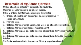 Desarrolle el siguiente ejercicio
Utilice el archivo anterior y desarrolle lo siguiente.
Obtenga los valores que le solicite el cuadro.
Filtre y ordene la información según se le solicita:
1.- Ordene el cuadro por los campos tipo de dispositivo y
luego por articulo.
2.- Filtre la tabla
3.- Obtenga filtro por color automático y rojo en el nombre de articulo
4.- Obtenga filtro por cantidades mayores a 200
5.- Obtenga filtros para que solo muestre dispositivos de Proceso y calcular
totales.
6.- Obtenga filtros para que solo muestre dispositivos de Salida y calcular
totales..
7.- Copiar cada resultado después de filtrar y pegarlo en hoja 2.
 