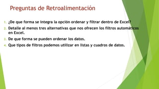 Preguntas de Retroalimentación
1. ¿De que forma se integra la opción ordenar y filtrar dentro de Excel?
2. Detalle al menos tres alternativas que nos ofrecen los filtros automáticos
en Excel.
3. De que forma se pueden ordenar los datos.
4. Que tipos de filtros podemos utilizar en listas y cuadros de datos.
 
