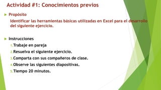 Actividad #1: Conocimientos previos
 Propósito
Identificar las herramientas básicas utilizadas en Excel para el desarrollo
del siguiente ejercicio.
 Instrucciones
1.Trabaje en pareja
2.Resuelva el siguiente ejercicio.
3.Comparta con sus compañeros de clase.
4.Observe las siguientes diapositivas.
5.Tiempo 20 minutos.
 
