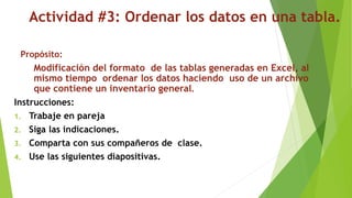 Actividad #3: Ordenar los datos en una tabla.
Propósito:
Modificación del formato de las tablas generadas en Excel, al
mismo tiempo ordenar los datos haciendo uso de un archivo
que contiene un inventario general.
Instrucciones:
1. Trabaje en pareja
2. Siga las indicaciones.
3. Comparta con sus compañeros de clase.
4. Use las siguientes diapositivas.
 