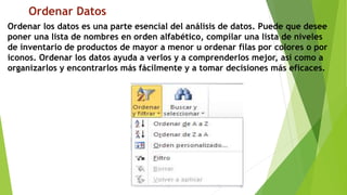 Ordenar Datos
Ordenar los datos es una parte esencial del análisis de datos. Puede que desee
poner una lista de nombres en orden alfabético, compilar una lista de niveles
de inventario de productos de mayor a menor u ordenar filas por colores o por
iconos. Ordenar los datos ayuda a verlos y a comprenderlos mejor, así como a
organizarlos y encontrarlos más fácilmente y a tomar decisiones más eficaces.
 