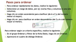 Pasos para ordenar
1. Para ordenar rápidamente los datos, realice lo siguiente:
2. Seleccione un rango de datos, por ej: (varias filas y columnas o una sola
columna).
3. Haga clic en orden ascendente para clasificar (de A a Z o del número
menor al mayor).
4. Haga clic en para clasificar en orden descendente (de Z a A o del número
mayor al menor).
Para ordenar según un criterio específico, realice lo siguiente:
1. En el grupo Ordenar y filtrar de la ficha Datos, haga clic en Ordenar.
2. Aparecerá el cuadro de diálogo Ordenar.
 