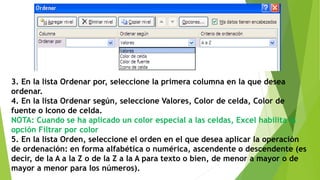 3. En la lista Ordenar por, seleccione la primera columna en la que desea
ordenar.
4. En la lista Ordenar según, seleccione Valores, Color de celda, Color de
fuente o Icono de celda.
NOTA: Cuando se ha aplicado un color especial a las celdas, Excel habilita la
opción Filtrar por color
5. En la lista Orden, seleccione el orden en el que desea aplicar la operación
de ordenación: en forma alfabética o numérica, ascendente o descendente (es
decir, de la A a la Z o de la Z a la A para texto o bien, de menor a mayor o de
mayor a menor para los números).
 