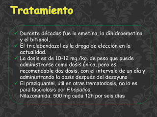  Durante décadas fue la emetina, la dihidroemetina
y el bitionol,
 El triclabendazol es la droga de elección en la
actualidad.
 La dosis es de 10-12 mg./kg. de peso que puede
administrarse como dosis única, pero es
recomendable dos dosis, con el intervalo de un día y
administrando la dosis después del desayuno
 El praziquantel, útil en otras trematodosis, no lo es
para fasciolosis por F.hepatica.
Nitazoxanida; 500 mg cada 12h por seis días
 